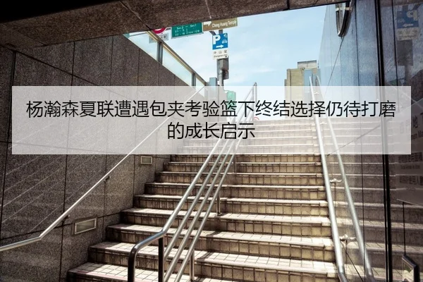 杨瀚森夏联遭遇包夹考验篮下终结选择仍待打磨的成长启示