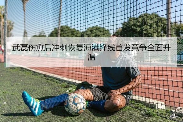 武磊伤愈后冲刺恢复海港锋线首发竞争全面升温