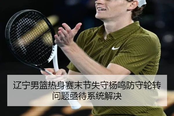 辽宁男篮热身赛末节失守杨鸣防守轮转问题亟待系统解决